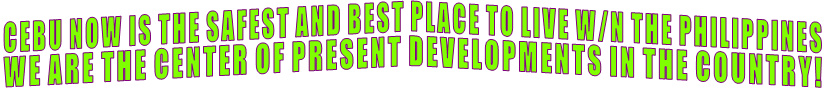 CEBU NOW IS THE SAFEST AND BEST PLACE TO LIVE W/N THE PHILIPPINES WE ARE THE CENTER OF PRESENT DEVELOPMENTS IN THE COUNTRY! CEBU NOW IS THE SAFEST AND BEST PLACE TO LIVE W/N THE PHILIPPINES WE ARE THE CENTER OF PRESENT DEVELOPMENTS IN THE COUNTRY!